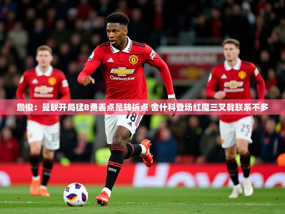 2025九游娱乐app詹俊:曼联开局猛B费丢点是转折点 舍什科登场红魔三叉戟联系不多 第2张