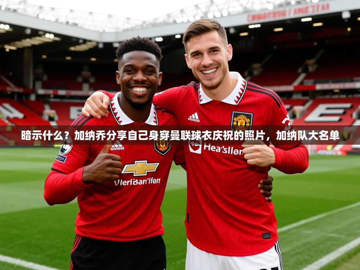 2025九游app官网入口暗示什么？加纳乔分享自己身穿曼联球衣庆祝的照片，加纳队大名单