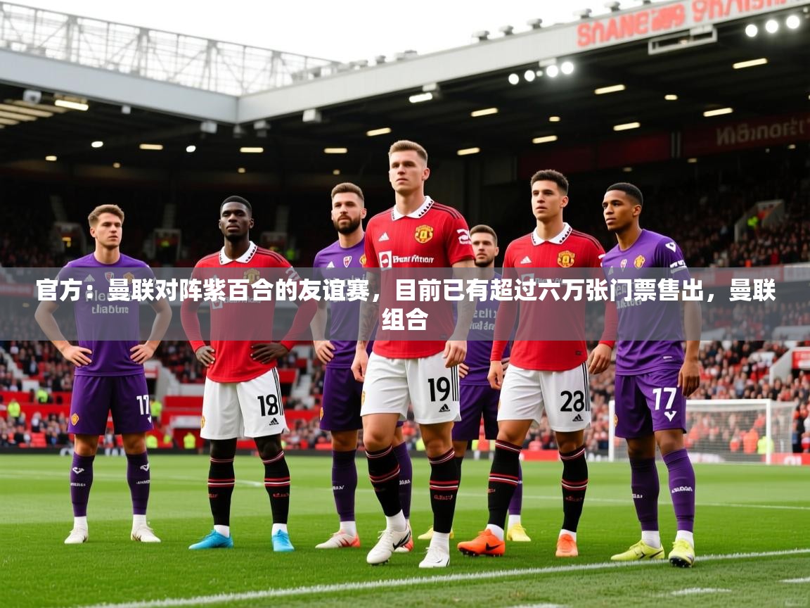 2025久游娱乐app最新版本更新内容官方：曼联对阵紫百合的友谊赛，目前已有超过六万张门票售出，曼联组合