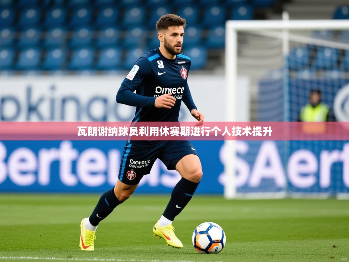 2026九游娱乐平台瓦朗谢纳球员利用休赛期进行个人技术提升