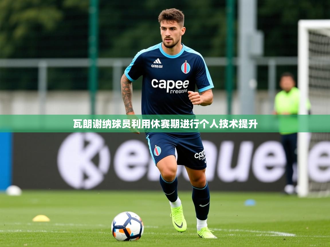 2026九游娱乐平台瓦朗谢纳球员利用休赛期进行个人技术提升  第2张