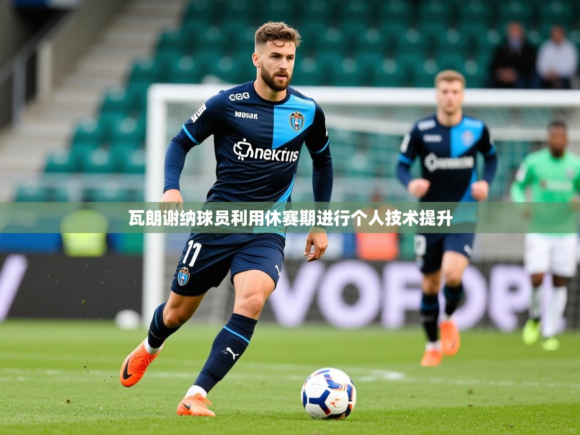 2026九游娱乐平台瓦朗谢纳球员利用休赛期进行个人技术提升  第3张
