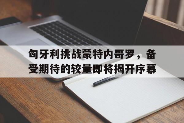 包含匈牙利挑战蒙特内哥罗，备受期待的较量即将揭开序幕的词条